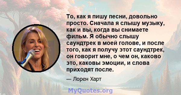 То, как я пишу песни, довольно просто. Сначала я слышу музыку, как и вы, когда вы снимаете фильм. Я обычно слышу саундтрек в моей голове, и после того, как я получу этот саундтрек, он говорит мне, о чем он, каково это,