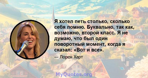 Я хотел петь столько, сколько себя помню. Буквально, так как, возможно, второй класс. Я не думаю, что был один поворотный момент, когда я сказал: «Вот и все».