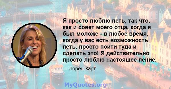 Я просто люблю петь, так что, как и совет моего отца, когда я был моложе - в любое время, когда у вас есть возможность петь, просто пойти туда и сделать это! Я действительно просто люблю настоящее пение.