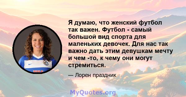 Я думаю, что женский футбол так важен. Футбол - самый большой вид спорта для маленьких девочек. Для нас так важно дать этим девушкам мечту и чем -то, к чему они могут стремиться.