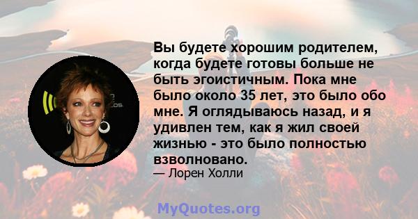 Вы будете хорошим родителем, когда будете готовы больше не быть эгоистичным. Пока мне было около 35 лет, это было обо мне. Я оглядываюсь назад, и я удивлен тем, как я жил своей жизнью - это было полностью взволновано.