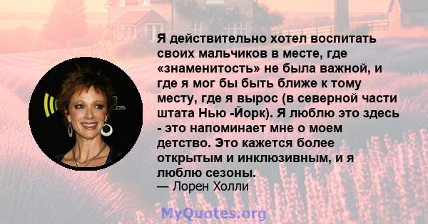 Я действительно хотел воспитать своих мальчиков в месте, где «знаменитость» не была важной, и где я мог бы быть ближе к тому месту, где я вырос (в северной части штата Нью -Йорк). Я люблю это здесь - это напоминает мне