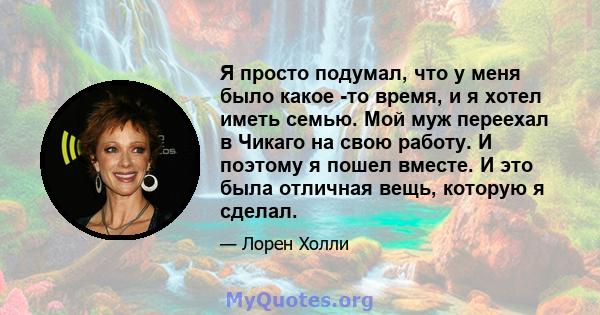 Я просто подумал, что у меня было какое -то время, и я хотел иметь семью. Мой муж переехал в Чикаго на свою работу. И поэтому я пошел вместе. И это была отличная вещь, которую я сделал.