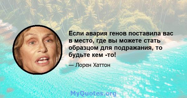 Если авария генов поставила вас в место, где вы можете стать образцом для подражания, то будьте кем -то!