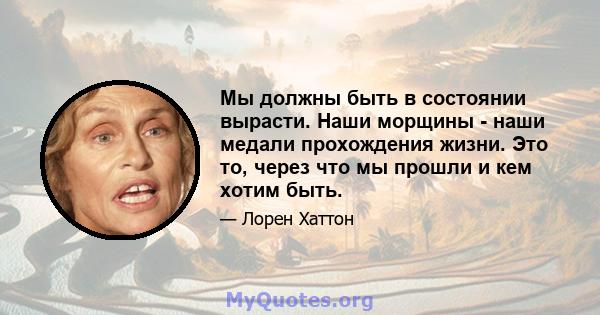 Мы должны быть в состоянии вырасти. Наши морщины - наши медали прохождения жизни. Это то, через что мы прошли и кем хотим быть.