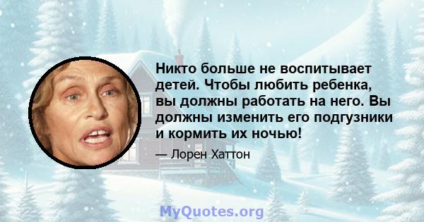 Никто больше не воспитывает детей. Чтобы любить ребенка, вы должны работать на него. Вы должны изменить его подгузники и кормить их ночью!