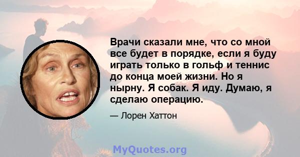 Врачи сказали мне, что со мной все будет в порядке, если я буду играть только в гольф и теннис до конца моей жизни. Но я нырну. Я собак. Я иду. Думаю, я сделаю операцию.