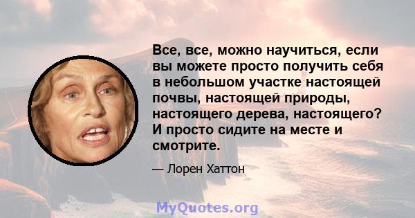 Все, все, можно научиться, если вы можете просто получить себя в небольшом участке настоящей почвы, настоящей природы, настоящего дерева, настоящего? И просто сидите на месте и смотрите.