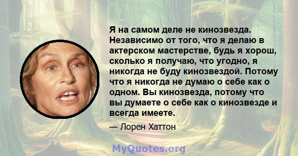 Я на самом деле не кинозвезда. Независимо от того, что я делаю в актерском мастерстве, будь я хорош, сколько я получаю, что угодно, я никогда не буду кинозвездой. Потому что я никогда не думаю о себе как о одном. Вы