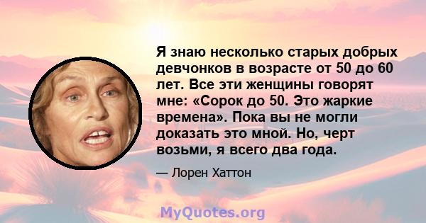 Я знаю несколько старых добрых девчонков в возрасте от 50 до 60 лет. Все эти женщины говорят мне: «Сорок до 50. Это жаркие времена». Пока вы не могли доказать это мной. Но, черт возьми, я всего два года.