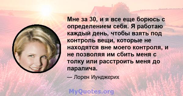 Мне за 30, и я все еще борюсь с определением себя. Я работаю каждый день, чтобы взять под контроль вещи, которые не находятся вне моего контроля, и не позволяя им сбить меня с толку или расстроить меня до паралича.