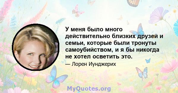 У меня было много действительно близких друзей и семьи, которые были тронуты самоубийством, и я бы никогда не хотел осветить это.