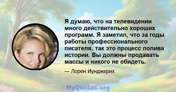 Я думаю, что на телевидении много действительно хороших программ. Я заметил, что за годы работы профессионального писателя, так это процесс полива истории. Вы должны продавать массы и никого не обидеть.