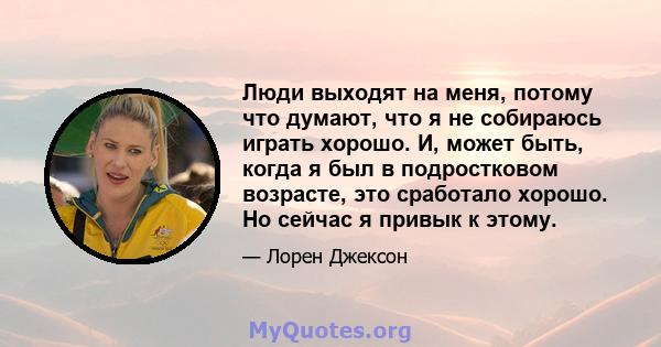 Люди выходят на меня, потому что думают, что я не собираюсь играть хорошо. И, может быть, когда я был в подростковом возрасте, это сработало хорошо. Но сейчас я привык к этому.