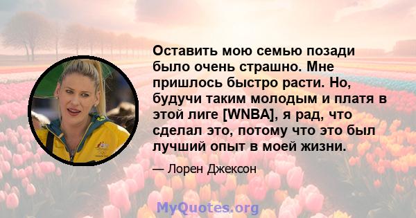 Оставить мою семью позади было очень страшно. Мне пришлось быстро расти. Но, будучи таким молодым и платя в этой лиге [WNBA], я рад, что сделал это, потому что это был лучший опыт в моей жизни.