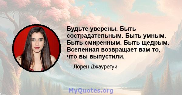 Будьте уверены. Быть сострадательным. Быть умным. Быть смиренным. Быть щедрым. Вселенная возвращает вам то, что вы выпустили.