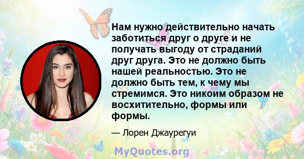 Нам нужно действительно начать заботиться друг о друге и не получать выгоду от страданий друг друга. Это не должно быть нашей реальностью. Это не должно быть тем, к чему мы стремимся. Это никоим образом не