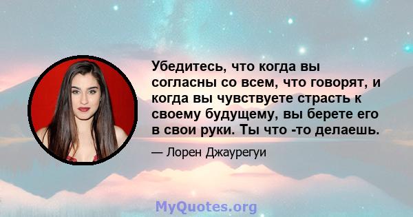 Убедитесь, что когда вы согласны со всем, что говорят, и когда вы чувствуете страсть к своему будущему, вы берете его в свои руки. Ты что -то делаешь.