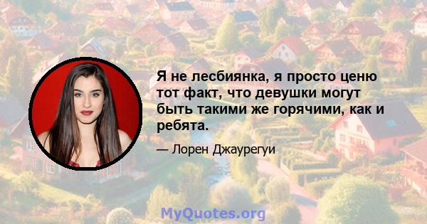 Я не лесбиянка, я просто ценю тот факт, что девушки могут быть такими же горячими, как и ребята.