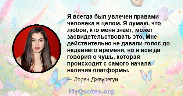 Я всегда был увлечен правами человека в целом. Я думаю, что любой, кто меня знает, может засвидетельствовать это. Мне действительно не давали голос до недавнего времени, но я всегда говорил о чушь, которая происходит с