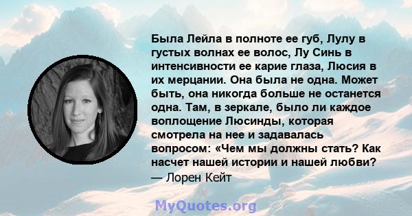 Была Лейла в полноте ее губ, Лулу в густых волнах ее волос, Лу Синь в интенсивности ее карие глаза, Люсия в их мерцании. Она была не одна. Может быть, она никогда больше не останется одна. Там, в зеркале, было ли каждое 