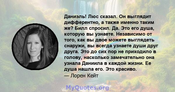 Даниэль! Люс сказал. Он выглядит дифферентно, а также именно таким же? Билл спросил. Да. Это его душа, которую вы узнаете. Независимо от того, как вы двое можете выглядеть снаружи, вы всегда узнаете души друг друга. Это 