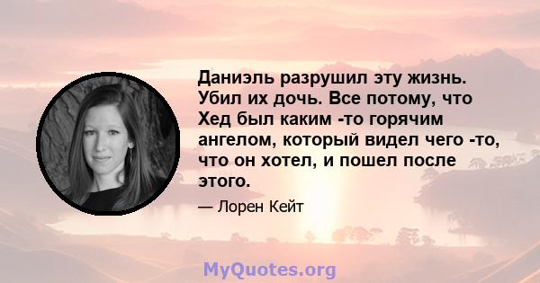 Даниэль разрушил эту жизнь. Убил их дочь. Все потому, что Хед был каким -то горячим ангелом, который видел чего -то, что он хотел, и пошел после этого.