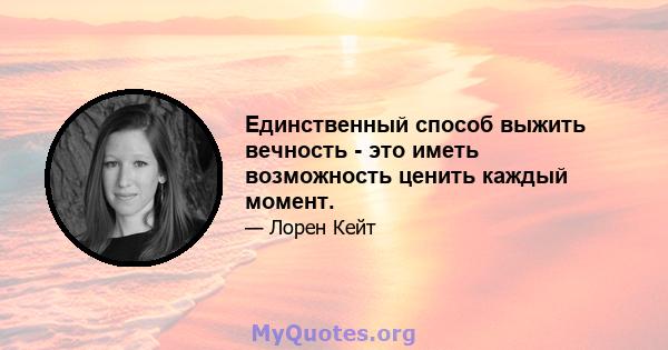 Единственный способ выжить вечность - это иметь возможность ценить каждый момент.