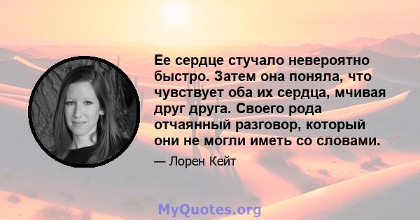 Ее сердце стучало невероятно быстро. Затем она поняла, что чувствует оба их сердца, мчивая друг друга. Своего рода отчаянный разговор, который они не могли иметь со словами.