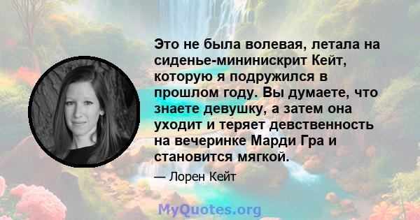 Это не была волевая, летала на сиденье-мининискрит Кейт, которую я подружился в прошлом году. Вы думаете, что знаете девушку, а затем она уходит и теряет девственность на вечеринке Марди Гра и становится мягкой.