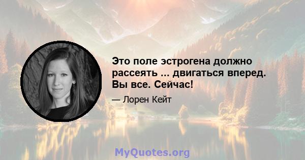 Это поле эстрогена должно рассеять ... двигаться вперед. Вы все. Сейчас!