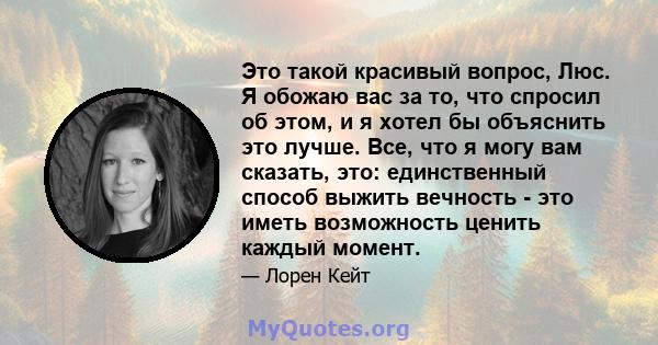 Это такой красивый вопрос, Люс. Я обожаю вас за то, что спросил об этом, и я хотел бы объяснить это лучше. Все, что я могу вам сказать, это: единственный способ выжить вечность - это иметь возможность ценить каждый