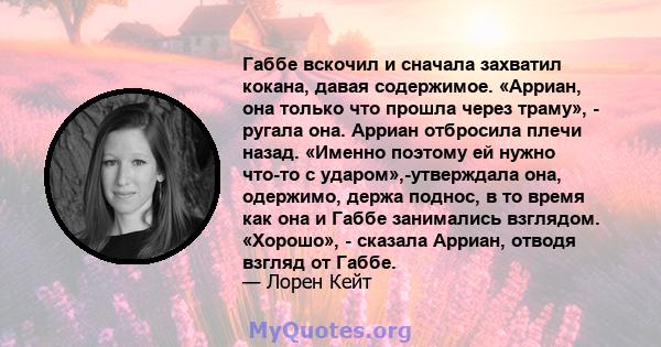 Габбе вскочил и сначала захватил кокана, давая содержимое. «Арриан, она только что прошла через траму», - ругала она. Арриан отбросила плечи назад. «Именно поэтому ей нужно что-то с ударом»,-утверждала она, одержимо,