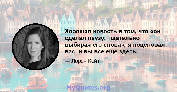 Хорошая новость в том, что «он сделал паузу, тщательно выбирая его слова», я поцеловал вас, и вы все еще здесь.