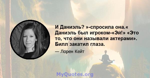 И Даниэль? »-спросила она.« Даниэль был игроком-«Эй!» «Это то, что они называли актерами». Билл закатил глаза.