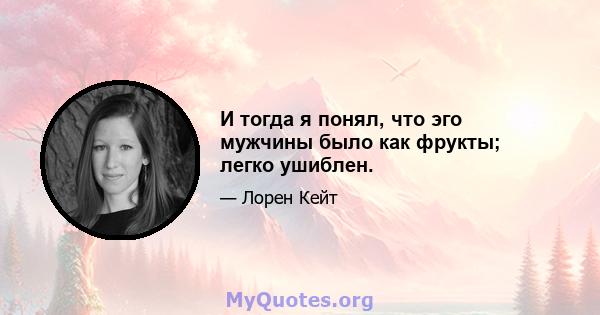 И тогда я понял, что эго мужчины было как фрукты; легко ушиблен.