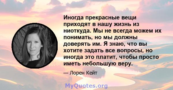 Иногда прекрасные вещи приходят в нашу жизнь из ниоткуда. Мы не всегда можем их понимать, но мы должны доверять им. Я знаю, что вы хотите задать все вопросы, но иногда это платит, чтобы просто иметь небольшую веру.