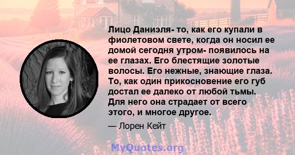 Лицо Даниэля- то, как его купали в фиолетовом свете, когда он носил ее домой сегодня утром- появилось на ее глазах. Его блестящие золотые волосы. Его нежные, знающие глаза. То, как один прикосновение его губ достал ее