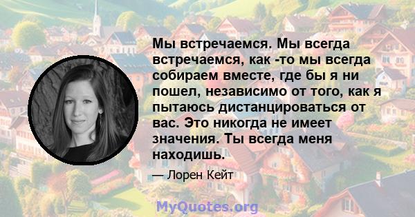 Мы встречаемся. Мы всегда встречаемся, как -то мы всегда собираем вместе, где бы я ни пошел, независимо от того, как я пытаюсь дистанцироваться от вас. Это никогда не имеет значения. Ты всегда меня находишь.