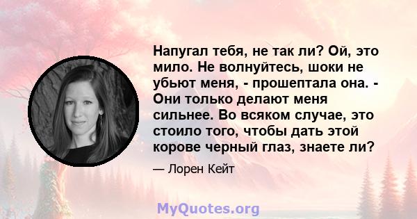 Напугал тебя, не так ли? Ой, это мило. Не волнуйтесь, шоки не убьют меня, - прошептала она. - Они только делают меня сильнее. Во всяком случае, это стоило того, чтобы дать этой корове черный глаз, знаете ли?