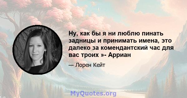 Ну, как бы я ни люблю пинать задницы и принимать имена, это далеко за комендантский час для вас троих »- Арриан