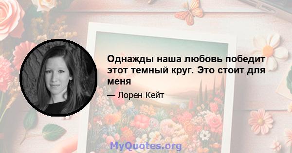 Однажды наша любовь победит этот темный круг. Это стоит для меня