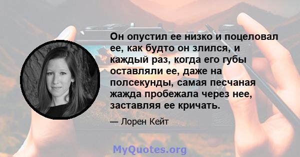 Он опустил ее низко и поцеловал ее, как будто он злился, и каждый раз, когда его губы оставляли ее, даже на полсекунды, самая песчаная жажда пробежала через нее, заставляя ее кричать.