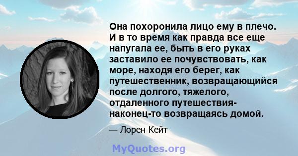 Она похоронила лицо ему в плечо. И в то время как правда все еще напугала ее, быть в его руках заставило ее почувствовать, как море, находя его берег, как путешественник, возвращающийся после долгого, тяжелого,