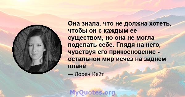 Она знала, что не должна хотеть, чтобы он с каждым ее существом, но она не могла поделать себе. Глядя на него, чувствуя его прикосновение - остальной мир исчез на заднем плане