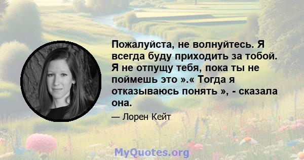 Пожалуйста, не волнуйтесь. Я всегда буду приходить за тобой. Я не отпущу тебя, пока ты не поймешь это ».« Тогда я отказываюсь понять », - сказала она.