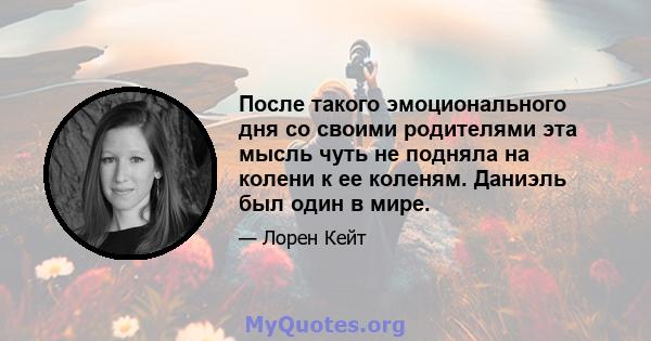 После такого эмоционального дня со своими родителями эта мысль чуть не подняла на колени к ее коленям. Даниэль был один в мире.