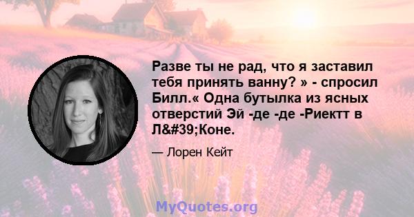 Разве ты не рад, что я заставил тебя принять ванну? » - спросил Билл.« Одна бутылка из ясных отверстий Эй -де -де -Риектт в Л'Коне.