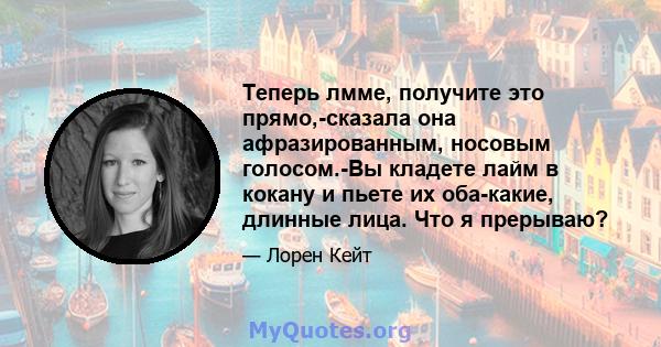 Теперь лмме, получите это прямо,-сказала она афразированным, носовым голосом.-Вы кладете лайм в кокану и пьете их оба-какие, длинные лица. Что я прерываю?