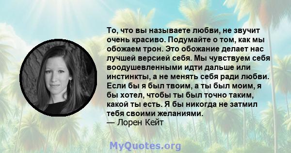 То, что вы называете любви, не звучит очень красиво. Подумайте о том, как мы обожаем трон. Это обожание делает нас лучшей версией себя. Мы чувствуем себя воодушевленными идти дальше или инстинкты, а не менять себя ради